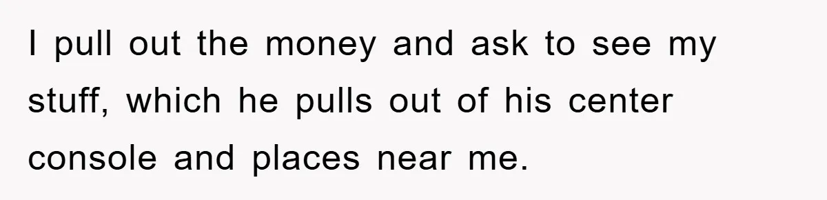 I pull out the money and ask to see my stuff, which he pulls out of his center console and places near me.