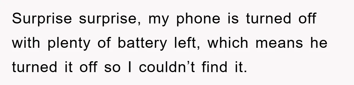 Surprise surprise, my phone is turned off with plenty of battery left, which means he turned it off so I couldn’t find it.