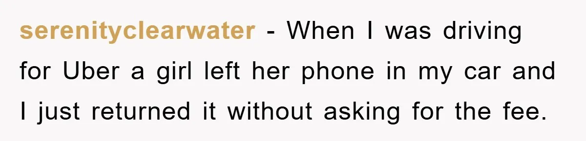 serenityclearwater − When I was driving for Uber a girl left her phone in my car and I just returned it without asking for the fee.