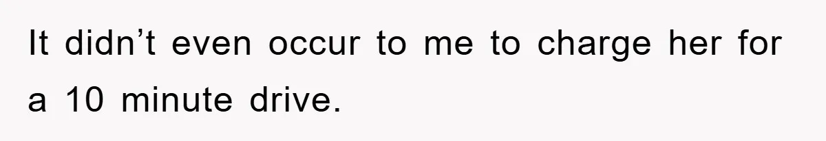 It didn’t even occur to me to charge her for a 10 minute drive.