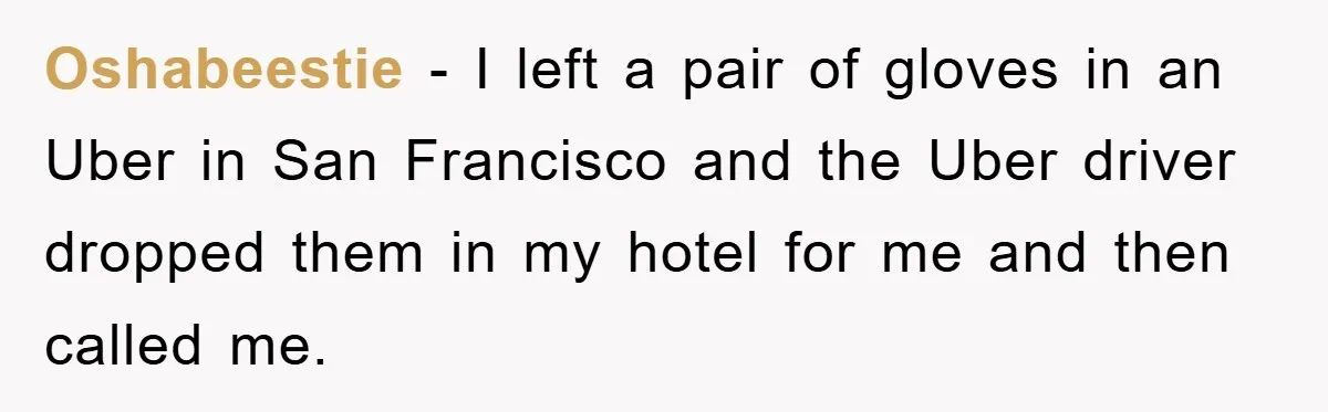 Oshabeestie − I left a pair of gloves in an Uber in San Francisco and the Uber driver dropped them in my hotel for me and then called me.