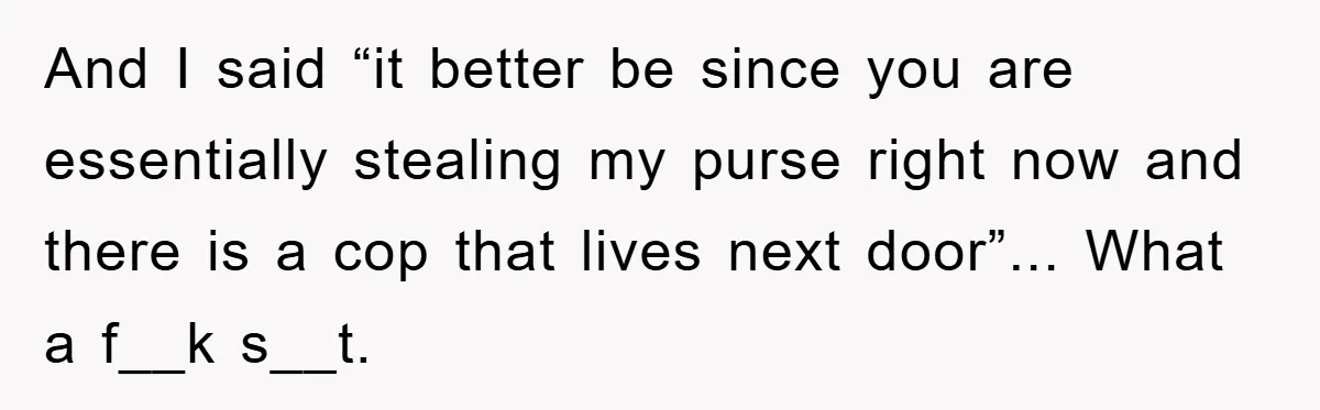 And I said “it better be since you are essentially stealing my purse right now and there is a cop that lives next door”... What a f__k s__t.