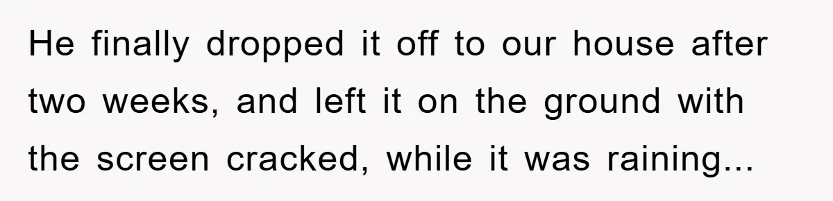 He finally dropped it off to our house after two weeks, and left it on the ground with the screen cracked, while it was raining...