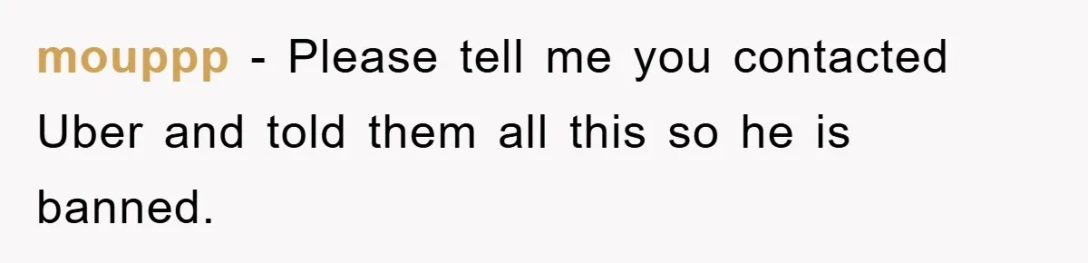 mouppp − Please tell me you contacted Uber and told them all this so he is banned.