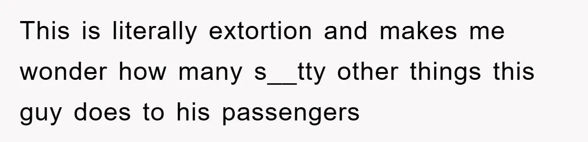 This is literally extortion and makes me wonder how many s__tty other things this guy does to his passengers