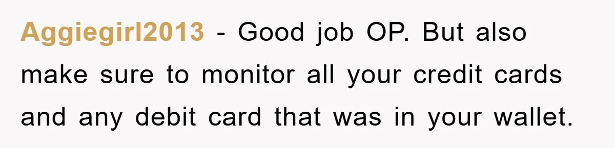 Aggiegirl2013 − Good job OP. But also make sure to monitor all your credit cards and any debit card that was in your wallet.