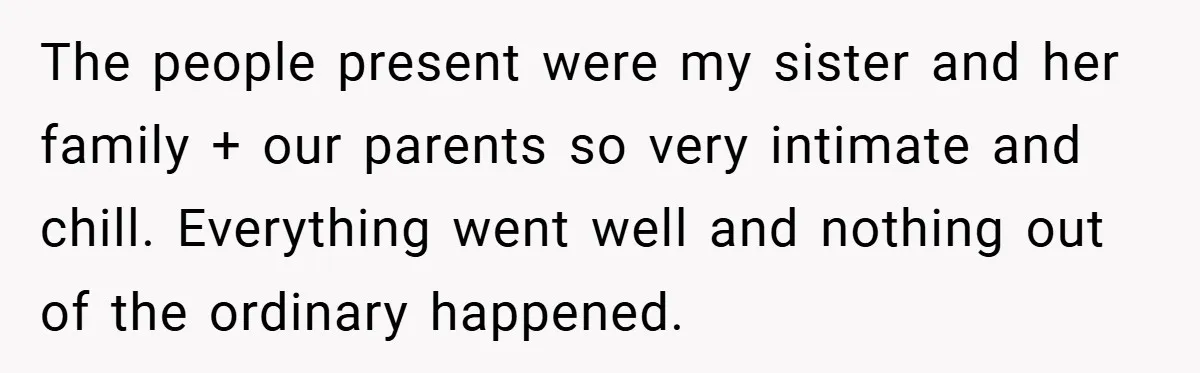 The people present were my sister and her family + our parents so very intimate and chill. Everything went well and nothing out of the ordinary happened.