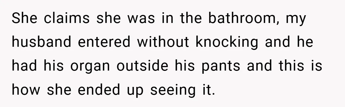 She claims she was in the bathroom, my husband entered without knocking and he had his organ outside his pants and this is how she ended up seeing it.