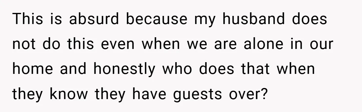 This is absurd because my husband does not do this even when we are alone in our home and honestly who does that when they know they have guests over?