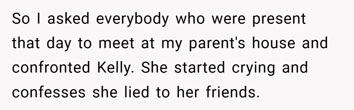 So I asked everybody who were present that day to meet at my parent's house and confronted Kelly. She started crying and confesses she lied to her friends.
