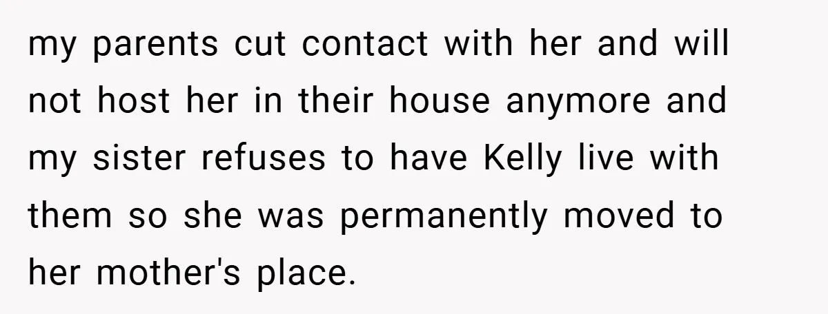 my parents cut contact with her and will not host her in their house anymore and my sister refuses to have Kelly live with them so she was permanently moved...