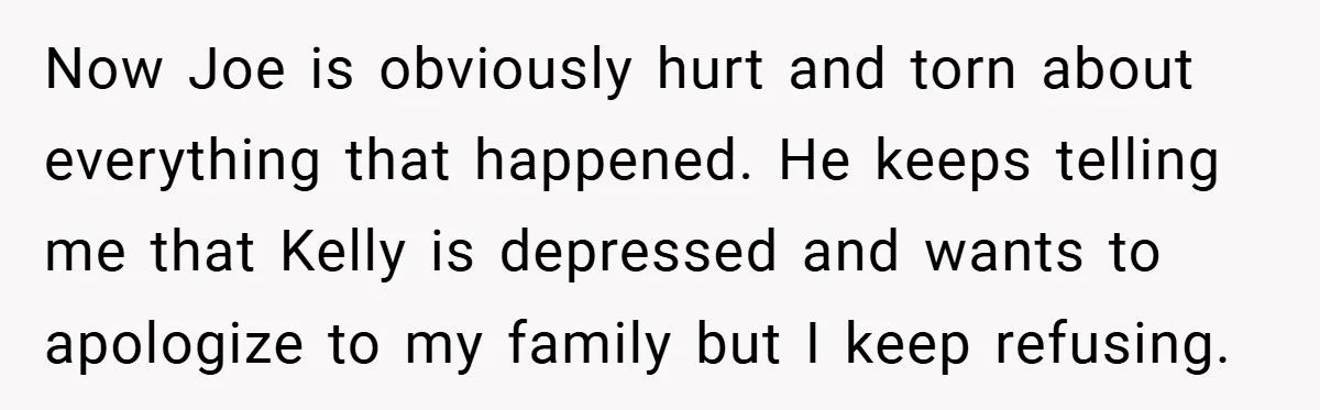 Now Joe is obviously hurt and torn about everything that happened. He keeps telling me that Kelly is depressed and wants to apologize to my family but I keep refusing.