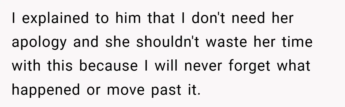 I explained to him that I don't need her apology and she shouldn't waste her time with this because I will never forget what happened or move past it.