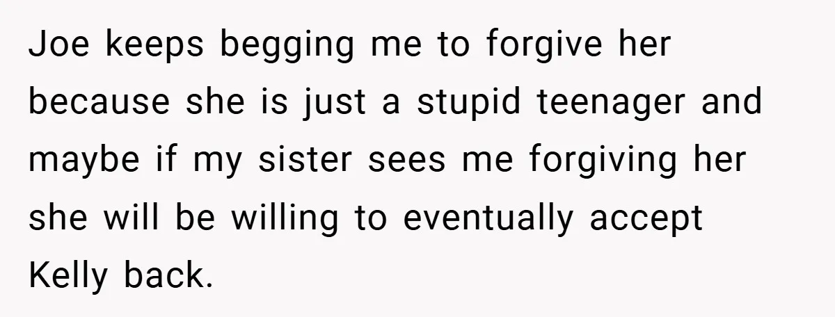 Joe keeps begging me to forgive her because she is just a stupid teenager and maybe if my sister sees me forgiving her she will be willing to eventually accept...