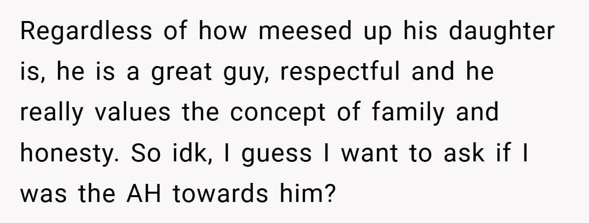 Regardless of how meesed up his daughter is, he is a great guy, respectful and he really values the concept of family and honesty. So idk, I guess I want...