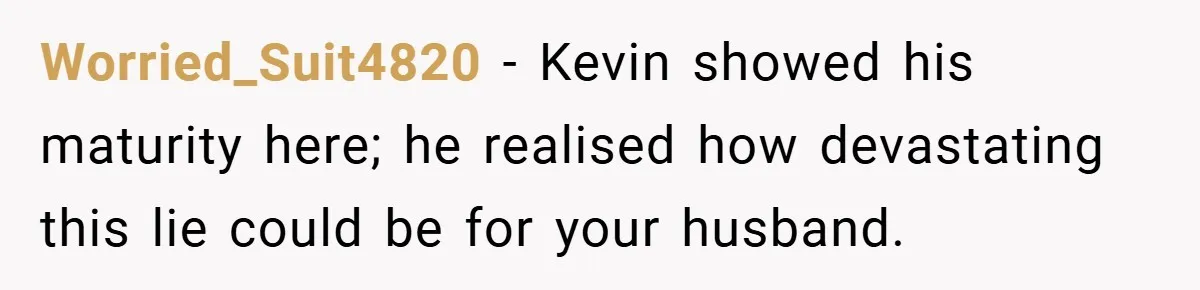 Worried_Suit4820 − Kevin showed his maturity here; he realised how devastating this lie could be for your husband.