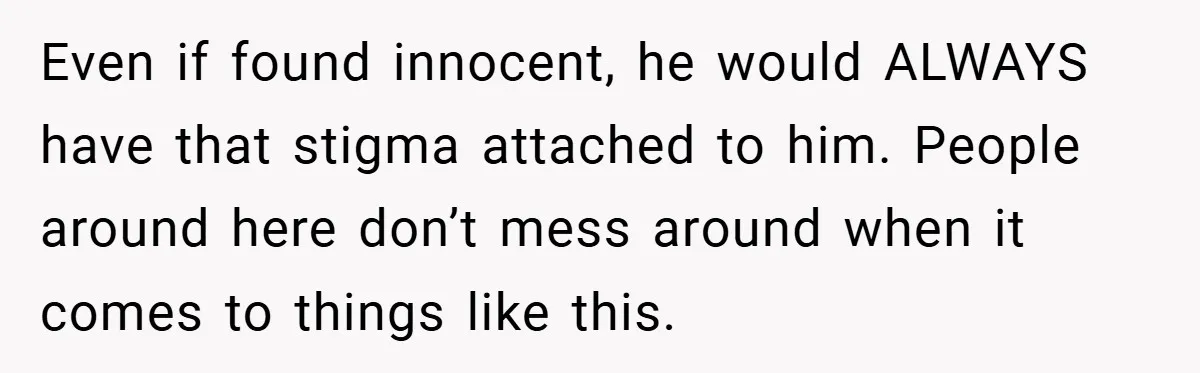Even if found innocent, he would ALWAYS have that stigma attached to him. People around here don’t mess around when it comes to things like this.