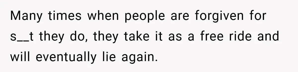 Many times when people are forgiven for s__t they do, they take it as a free ride and will eventually lie again.