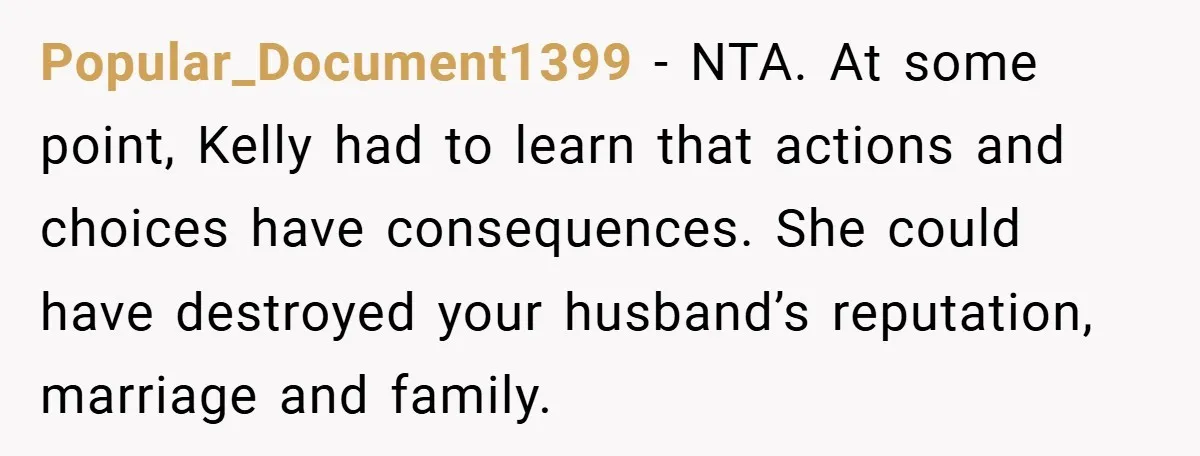 Popular_Document1399 − NTA. At some point, Kelly had to learn that actions and choices have consequences. She could have destroyed your husband’s reputation, marriage and family.
