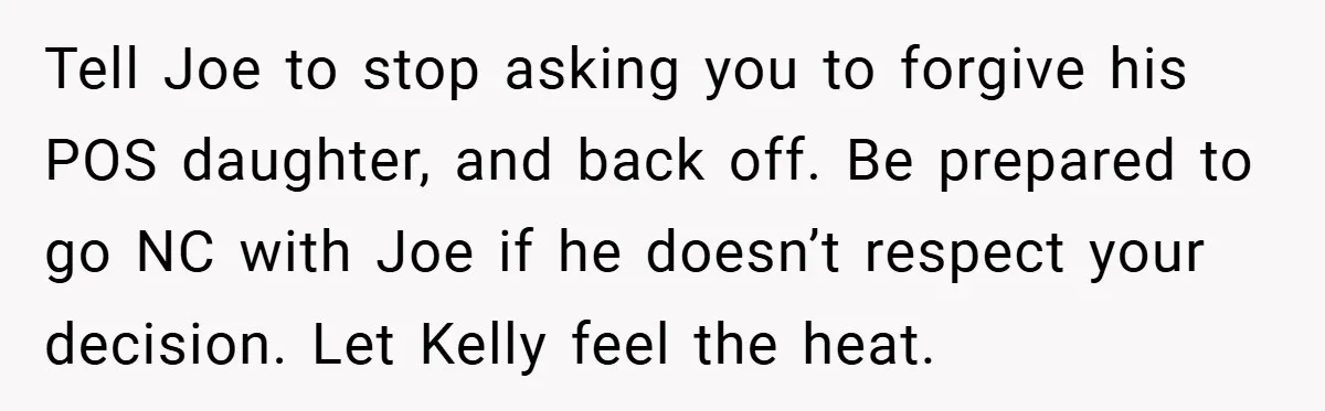 Tell Joe to stop asking you to forgive his POS daughter, and back off. Be prepared to go NC with Joe if he doesn’t respect your decision. Let Kelly feel...