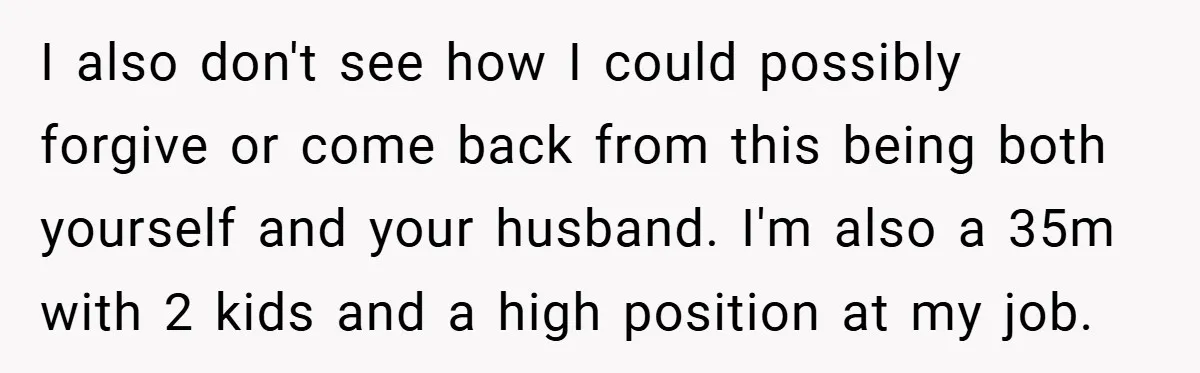 I also don't see how I could possibly forgive or come back from this being both yourself and your husband. I'm also a 35m with 2 kids and a high...