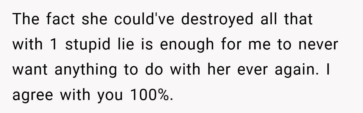 The fact she could've destroyed all that with 1 stupid lie is enough for me to never want anything to do with her ever again. I agree with you 100%.