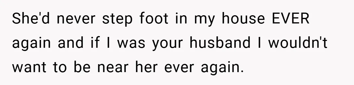 She'd never step foot in my house EVER again and if I was your husband I wouldn't want to be near her ever again.