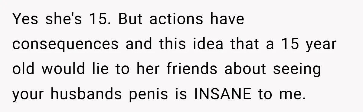 Yes she's 15. But actions have consequences and this idea that a 15 year old would lie to her friends about seeing your husbands penis is INSANE to me.