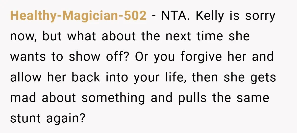 Healthy-Magician-502 − NTA. Kelly is sorry now, but what about the next time she wants to show off? Or you forgive her and allow her back into your life, then...