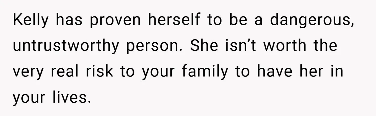 Kelly has proven herself to be a dangerous, untrustworthy person. She isn’t worth the very real risk to your family to have her in your lives.