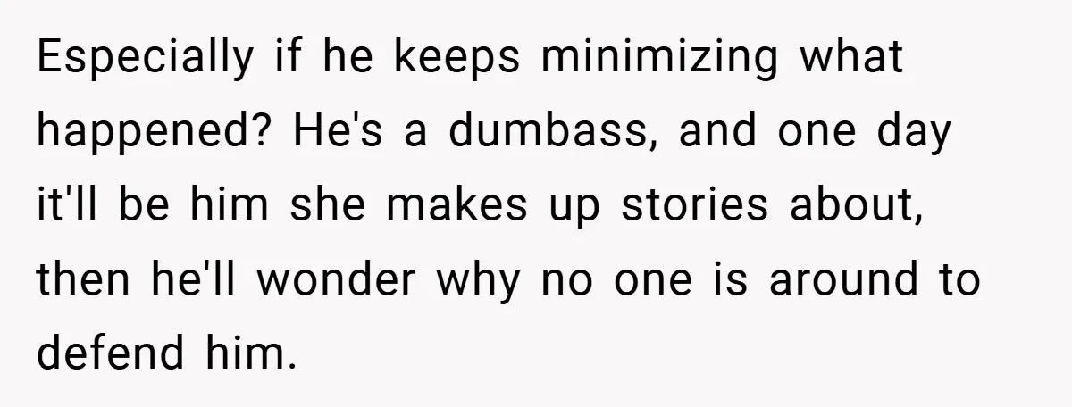 Especially if he keeps minimizing what happened? He's a dumbass, and one day it'll be him she makes up stories about, then he'll wonder why no one is around to...