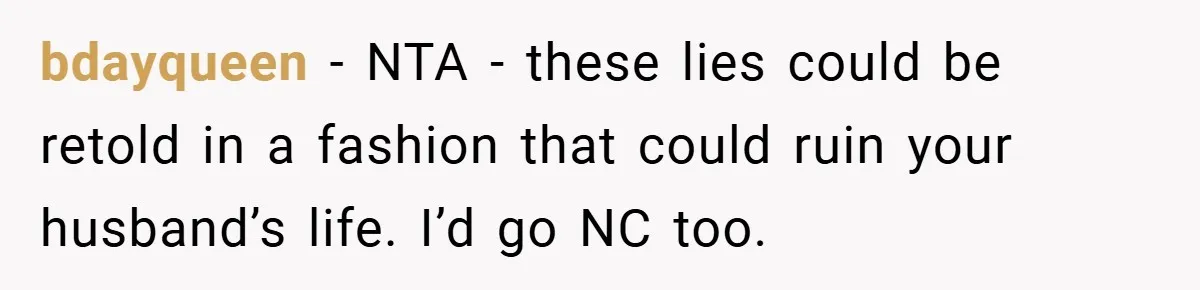 bdayqueen − NTA - these lies could be retold in a fashion that could ruin your husband’s life. I’d go NC too.
