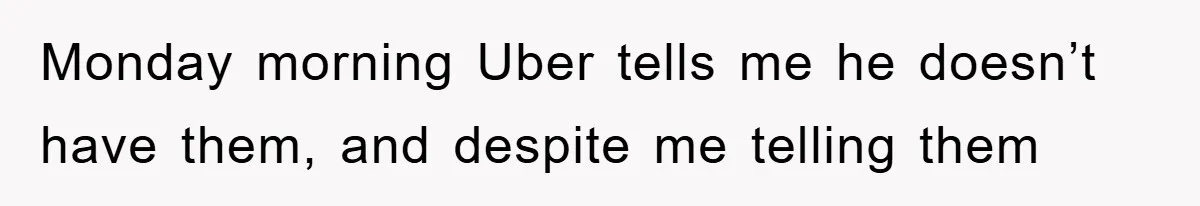 Monday morning Uber tells me he doesn’t have them, and despite me telling them