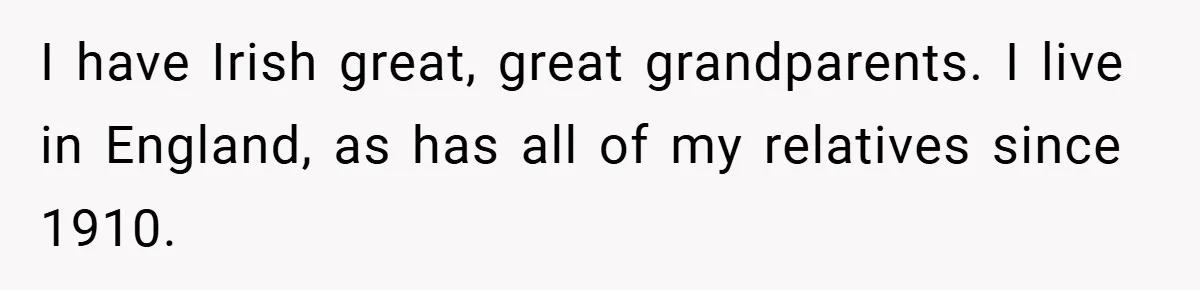 I have Irish great, great grandparents. I live in England, as has all of my relatives since 1910.