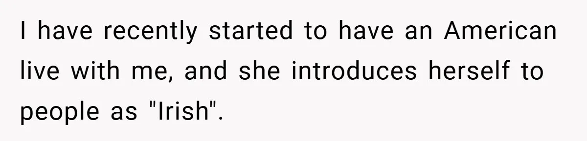 I have recently started to have an American live with me, and she introduces herself to people as "Irish".