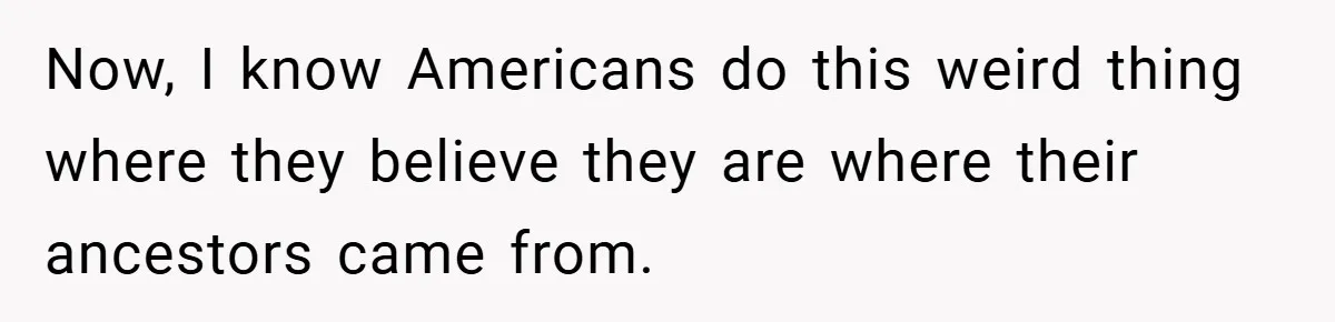 Now, I know Americans do this weird thing where they believe they are where their ancestors came from.