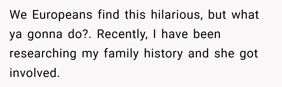 We Europeans find this hilarious, but what ya gonna do?. Recently, I have been researching my family history and she got involved.