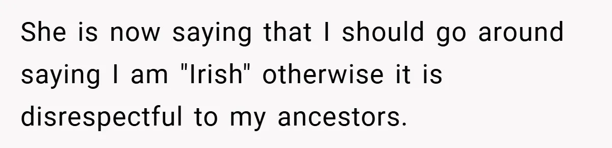 She is now saying that I should go around saying I am "Irish" otherwise it is disrespectful to my ancestors.