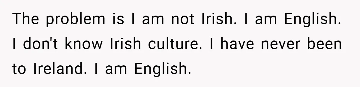 The problem is I am not Irish. I am English. I don't know Irish culture. I have never been to Ireland. I am English.