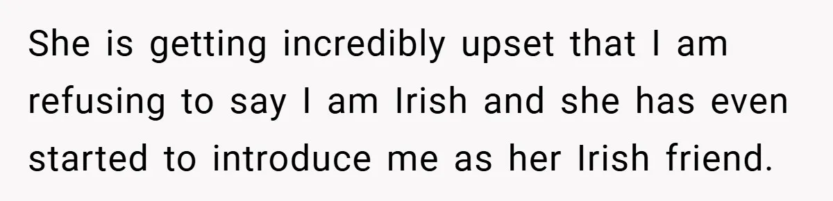 She is getting incredibly upset that I am refusing to say I am Irish and she has even started to introduce me as her Irish friend.
