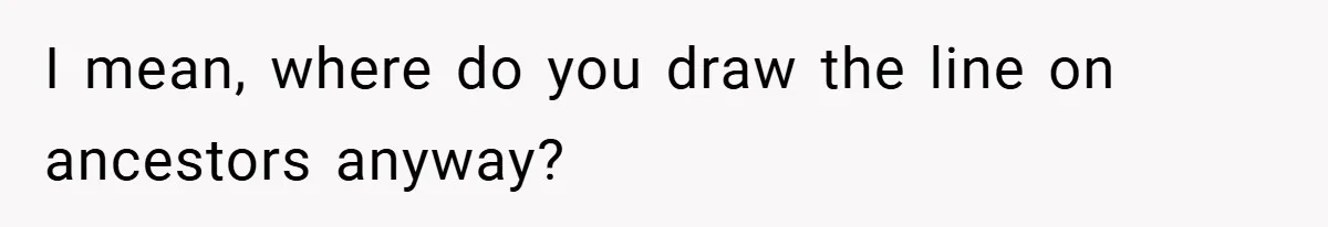 I mean, where do you draw the line on ancestors anyway?