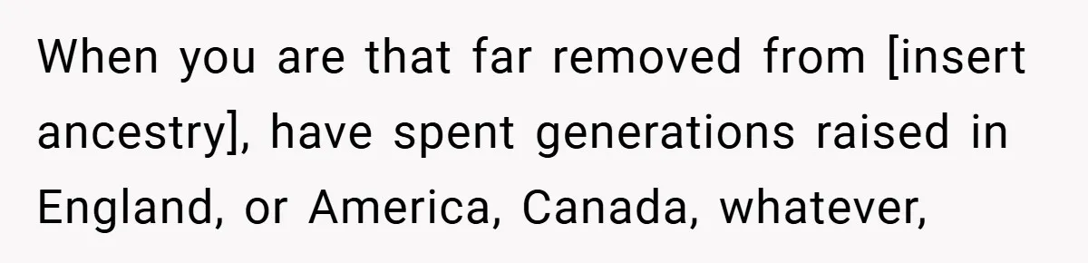 When you are that far removed from [insert ancestry], have spent generations raised in England, or America, Canada, whatever,