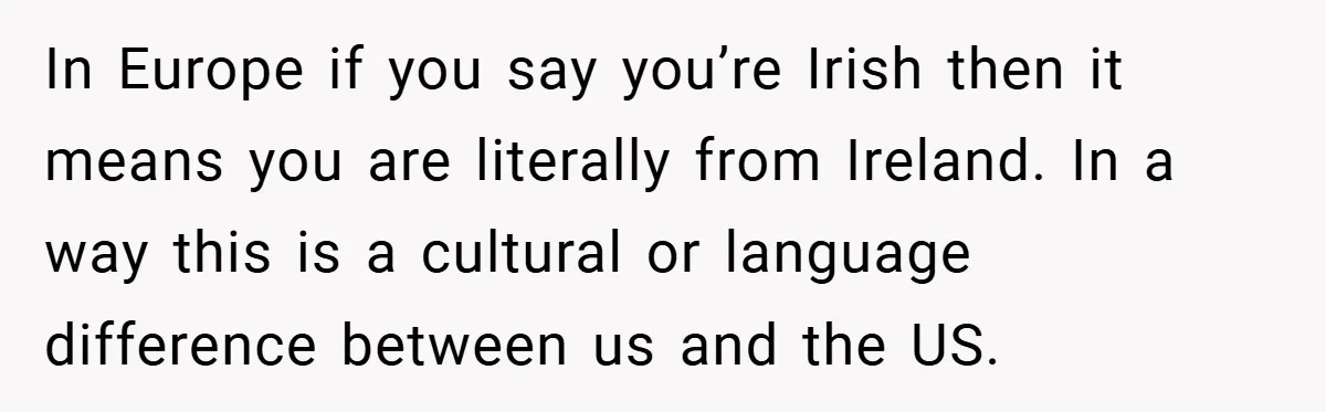 In Europe if you say you’re Irish then it means you are literally from Ireland. In a way this is a cultural or language difference between us and the US.