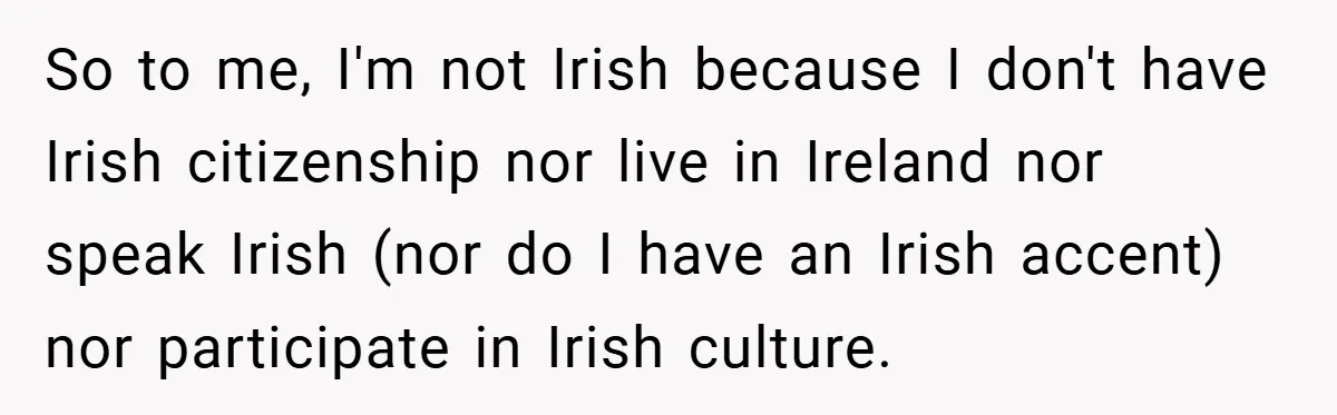 So to me, I'm not Irish because I don't have Irish citizenship nor live in Ireland nor speak Irish (nor do I have an Irish accent) nor participate in Irish...