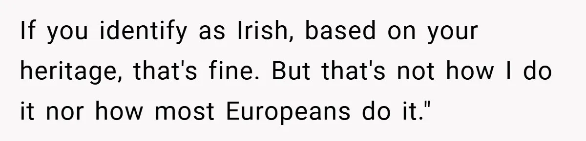 If you identify as Irish, based on your heritage, that's fine. But that's not how I do it nor how most Europeans do it."