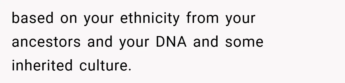 based on your ethnicity from your ancestors and your DNA and some inherited culture.