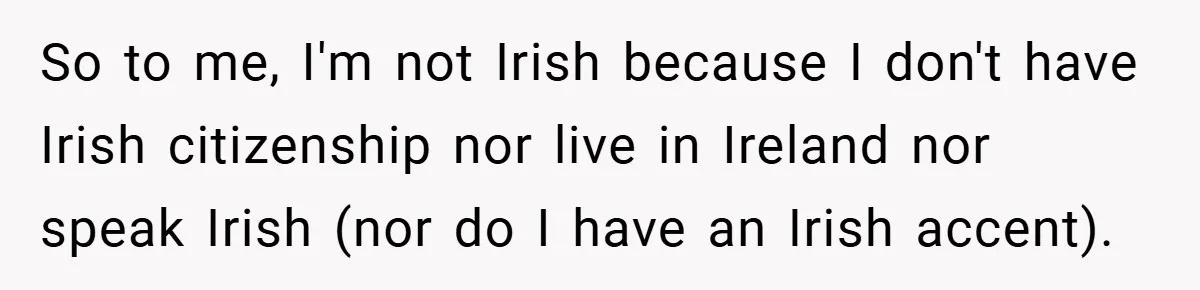 So to me, I'm not Irish because I don't have Irish citizenship nor live in Ireland nor speak Irish (nor do I have an Irish accent).