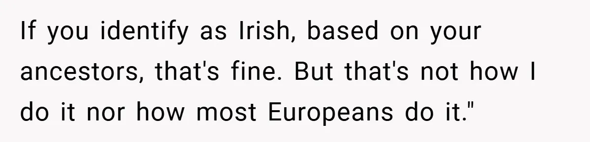 If you identify as Irish, based on your ancestors, that's fine. But that's not how I do it nor how most Europeans do it."