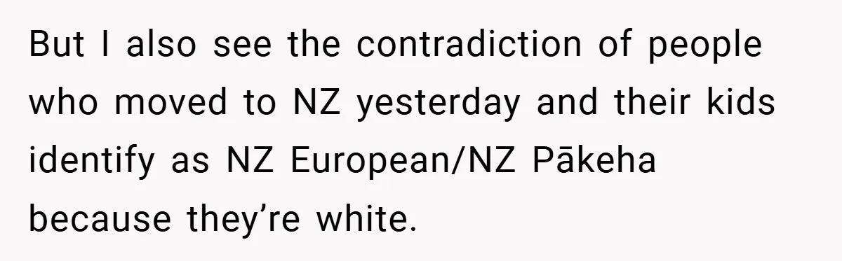 But I also see the contradiction of people who moved to NZ yesterday and their kids identify as NZ European/NZ Pākeha because they’re white.