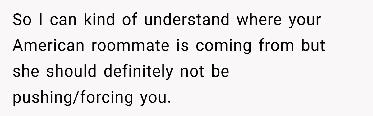 So I can kind of understand where your American roommate is coming from but she should definitely not be pushing/forcing you.